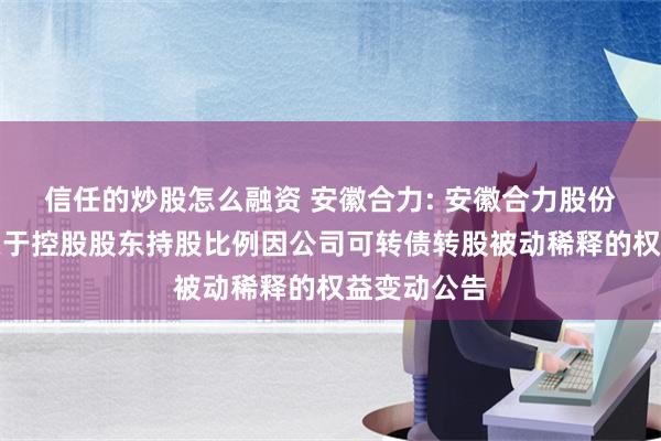 信任的炒股怎么融资 安徽合力: 安徽合力股份有限公司关于控股股东持股比例因公司可转债转股被动稀释的权益变动公告