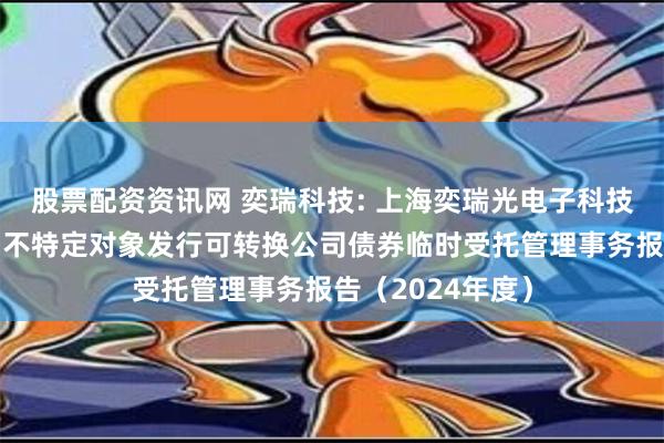 股票配资资讯网 奕瑞科技: 上海奕瑞光电子科技股份有限公司向不特定对象发行可转换公司债券临时受托管理事务报告（2024年度）