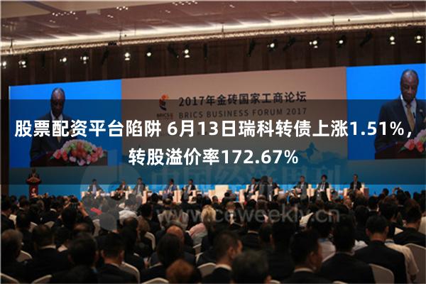 股票配资平台陷阱 6月13日瑞科转债上涨1.51%，转股溢价率172.67%