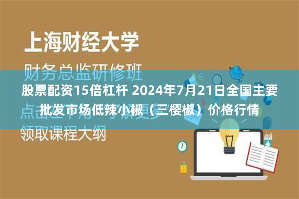 股票配资15倍杠杆 2024年7月21日全国主要批发市场低辣小椒（三樱椒）价格行情