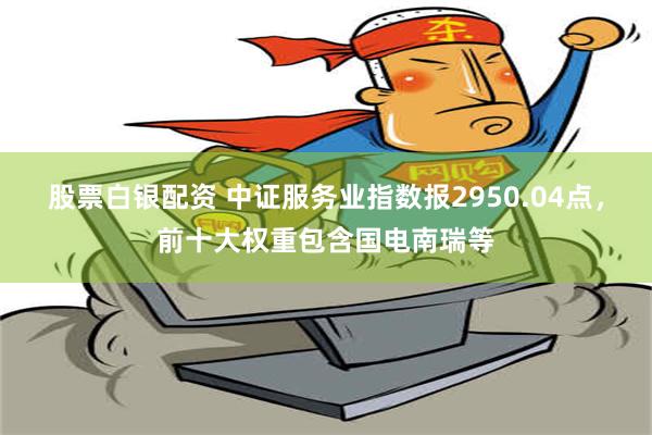 股票白银配资 中证服务业指数报2950.04点，前十大权重包含国电南瑞等