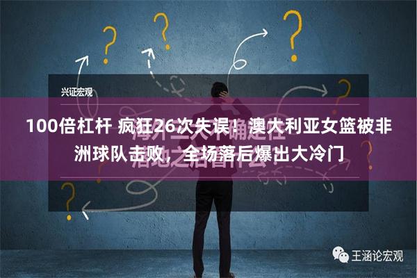 100倍杠杆 疯狂26次失误！澳大利亚女篮被非洲球队击败，全场落后爆出大冷门