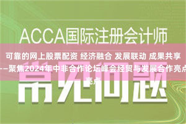 可靠的网上股票配资 经济融合 发展联动 成果共享——聚焦2024年中非合作论坛峰会经贸与发展合作亮点