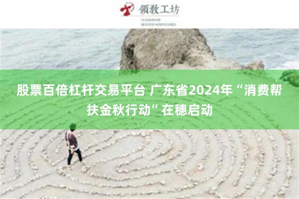 股票百倍杠杆交易平台 广东省2024年“消费帮扶金秋行动”在穗启动