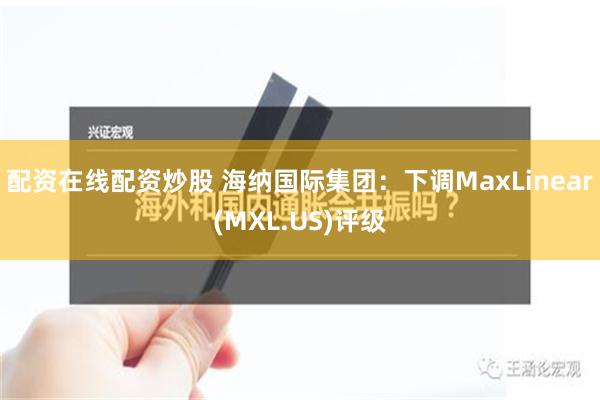 配资在线配资炒股 海纳国际集团：下调MaxLinear(MXL.US)评级