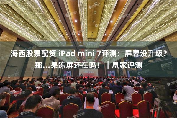 海西股票配资 iPad mini 7评测：屏幕没升级？那...果冻屏还在吗！｜凰家评测