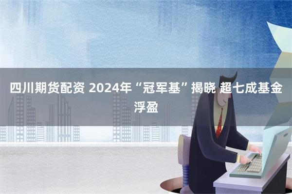 四川期货配资 2024年“冠军基”揭晓 超七成基金浮盈