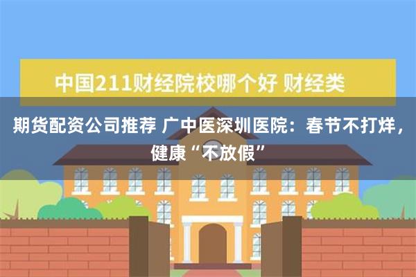 期货配资公司推荐 广中医深圳医院：春节不打烊，健康“不放假”